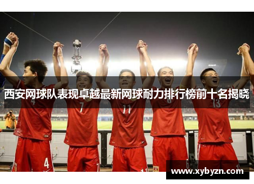 西安网球队表现卓越最新网球耐力排行榜前十名揭晓